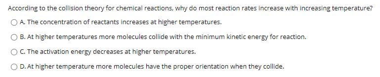 According to the collision theory for chemical reactions, why do most reaction rates increase with increasing temperature?
O A. The concentration of reactants increases at higher temperatures.
B. At higher temperatures more molecules collide with the minimum kinetic energy for reaction.
OC. The activation energy decreases at higher temperatures.
O D. At higher temperature more molecules have the proper orientation when they collide.
