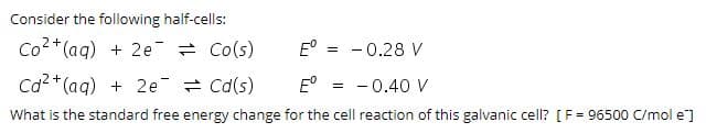 Consider the following half-cells:
Co2+(ag) + 2e = Co(s)
E° = - 0.28 V
Ca2*(ag) + 2e = Cd(s)
E°
- 0.40 V
What is the standard free energy change for the cell reaction of this galvanic cell? [F= 96500 C/mol e]
