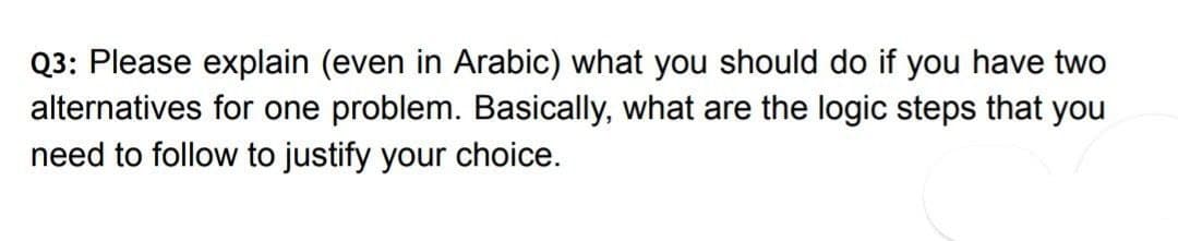 Q3: Please explain (even in Arabic) what you should do if you have two
alternatives for one problem. Basically, what are the logic steps that you
need to follow to justify your choice.
