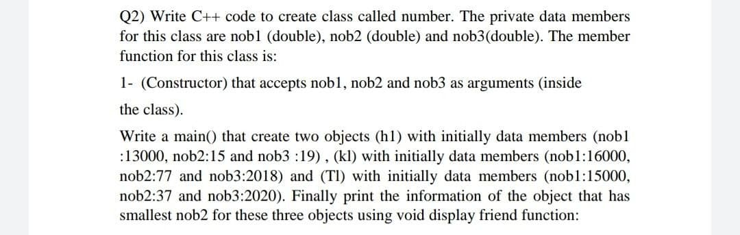 Q2) Write C++ code to create class called number. The private data members
for this class are nob1 (double), nob2 (double) and nob3(double). The member
function for this class is:
1- (Constructor) that accepts nob1, nob2 and nob3 as arguments (inside
the class).
Write a main() that create two objects (h1) with initially data members (nob1
:13000, nob2:15 and nob3 :19) , (kl) with initially data members (nob1:16000,
nob2:77 and nob3:2018) and (TI) with initially data members (nobl:15000,
nob2:37 and nob3:2020). Finally print the information of the object that has
smallest nob2 for these three objects using void display friend function:
