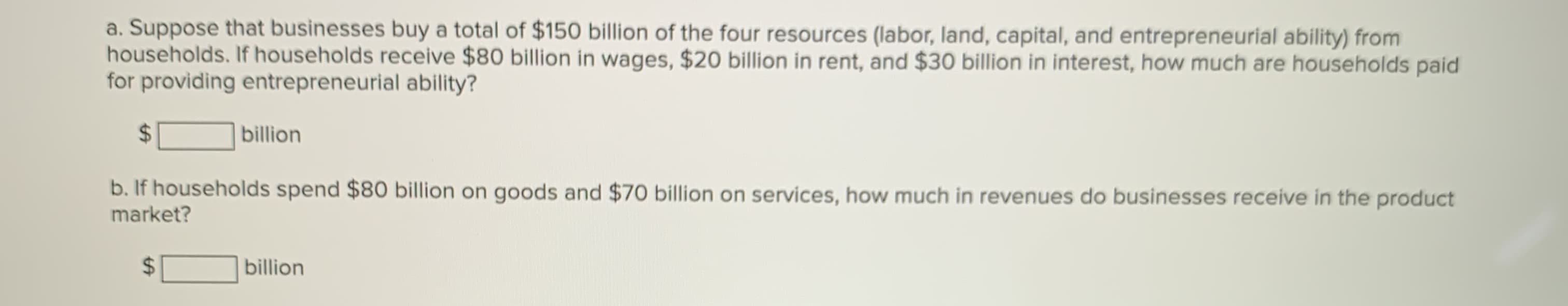 a. Suppose that businesses buy a total of $150 billion of the four resources (labor, land, capital, and entrepreneurial ability) from
households. If households receive $80 billion in wages, $20 billion in rent, and $30 billion in interest, how much are households paid
for providing entrepreneurial ability?
%24
billion
b. If households spend $80 billion on goods and $70 billion on services, how much in revenues do businesses receive in the product
market?
%24
billion
