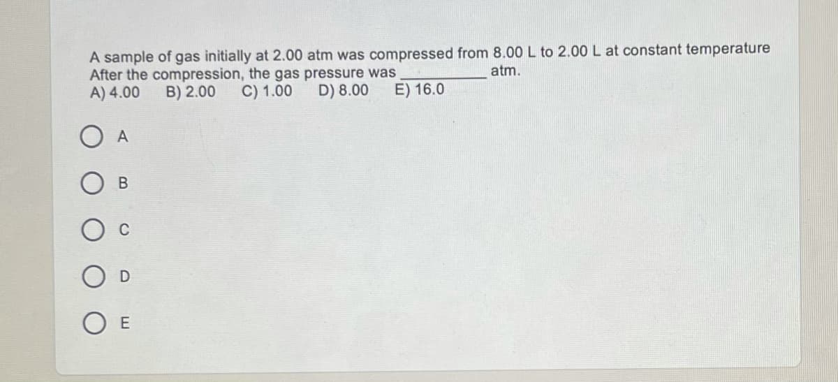 A sample of gas initially at 2.00 atm was compressed from 8.00 L to 2.00 L at constant temperature
After the compression, the gas pressure was
A) 4.00
atm.
B) 2.00
C) 1.00
D) 8.00
E) 16.0
O A
В
C
