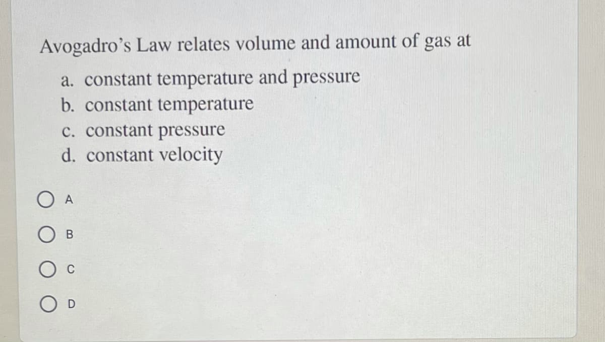 Avogadro's Law relates volume and amount of gas at
a. constant temperature and pressure
b. constant temperature
c. constant pressure
d. constant velocity
O A

