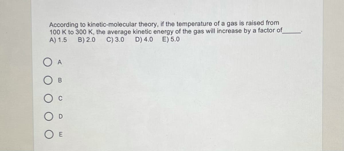 According to kinetic-molecular theory, if the temperature of a gas is raised from
100 K to 300 K, the average kinetic energy of the gas will increase by a factor of
A) 1.5
B) 2.0
C) 3.0
D) 4.0 E) 5.0
O A
В

