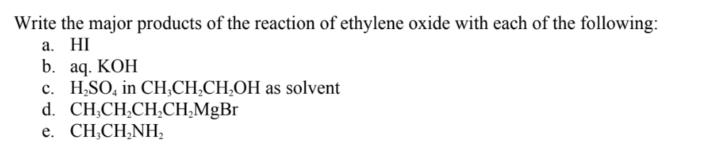 Write the major products of the reaction of ethylene oxide with each of the following:
a. HI
b. aq. KOH
c. H,SO, in CH;CH,CH,OH as solvent
d. CH,CH,CH,CH,MgBr
e. CH;CH,NH,

