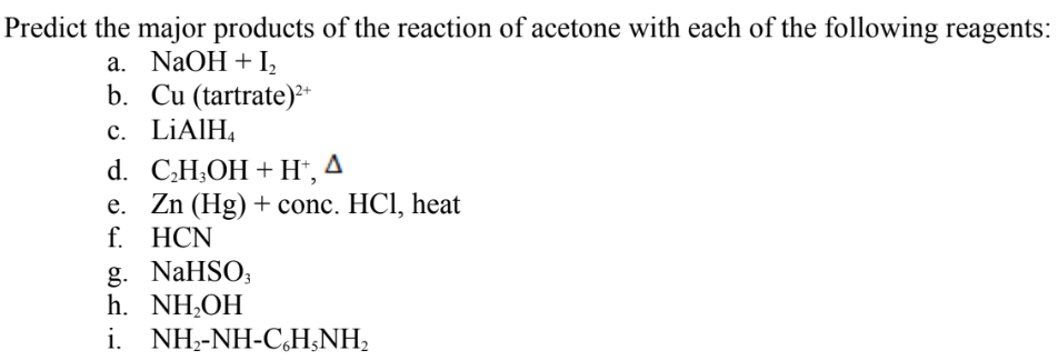 Predict the major products of the reaction of acetone with each of the following reagents:
a. NaOH + I,
b. Cu (tartrate)²*
c. LİAIH,
d. C.H,ОH + Н, 4
e. Zn (Hg) + conc. HCl, heat
f. HCN
g. NaHSO;
h. NH,OH
i. NH2-NH-C,H;NH2
