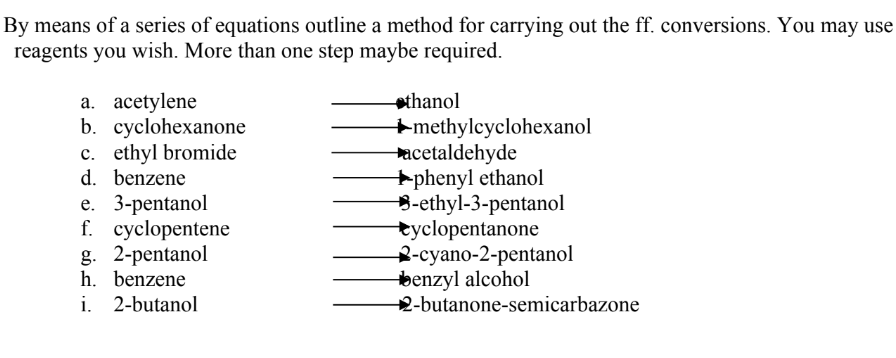 By means of a series of equations outline a method for carrying out the ff. conversions. You may use
reagents you wish. More than one step maybe required.
a. acetylene
b. cyclohexanone
c. ethyl bromide
d. benzene
athanol
+methylcyclohexanol
acetaldehyde
+phenyl ethanol
B-ethyl-3-pentanol
tyclopentanone
2-суano-2-pentanol
benzyl alcohol
2-butanone-semicarbazone
е. 3-рentanol
f. cyclopentene
g. 2-pentanol
h. benzene
i. 2-butanol
