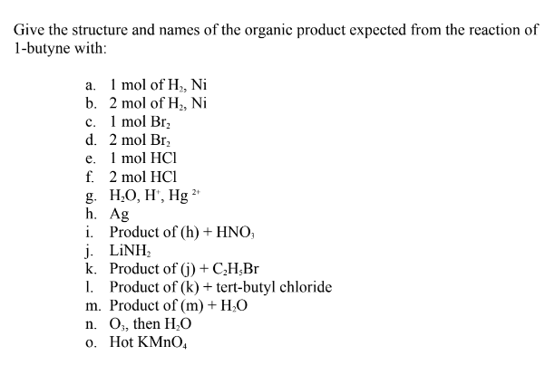 Give the structure and names of the organic product expected from the reaction of
1-butyne with:
a. I mol of H, Ni
b. 2 mol of H, Ni
c. 1 mol Br,
d. 2 mol Br,
е. I mol HCI
f. 2 mol HC1
g. Н.О, Н, Hg*
h. Ag
i. Product of (h) + HNO;
j. LİNH;
k. Product of (j) + C,H;Br
1. Product of (k) + tert-butyl chloride
m. Product of (m) + H;0
n. O, then H,0
o. Hot KMNO,
