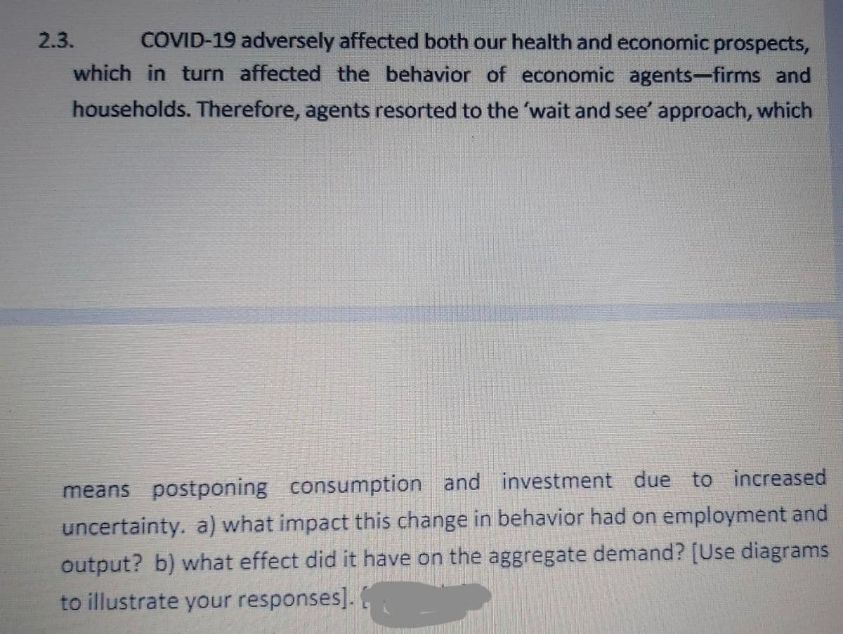 2.3.
COVID-19 adversely affected both our health and economic prospects,
which in turn affected the behavior of economic agents-firms and
households. Therefore, agents resorted to the 'wait and see' approach, which
means postponing consumption and investment due to increased
uncertainty. a) what impact this change in behavior had on employment and
output? b) what effect did it have on the aggregate demand? [Use diagrams
to illustrate your responses].
