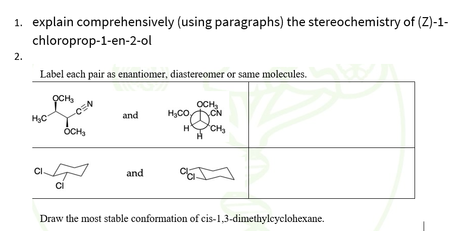 1. explain comprehensively (using paragraphs) the stereochemistry of (Z)-1-
chloroprop-1-en-2-ol
2.
Label each pair as enantiomer, diastereomer or same molecules.
OCH3
OCH,
CEN
CN
H3C
and
H3CO,
ÕCH3
H*
CH3
CI.
and
ci
Draw the most stable conformation of cis-1,3-dimethylcyclohexane.
