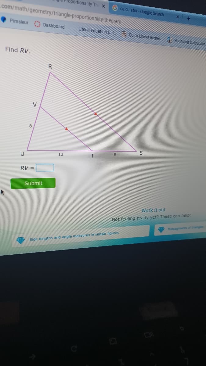 roportionality Th x
G calculator-Google Search
com/math/geometry/triangle-proportionality-theorem
Pimsleur
Dashboard
Literal Equation ca.
uick Linear Regres.
T Rounding Calourator
Find RV.
R
U
12
RV
Submit
Work it out
Not feeling ready yet? These can help:
Midsegments of triangles
Side lengths and angle measures in similar figures
