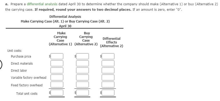 a. Prepare a differential analysis dated April 30 to determine whether the company should make (Alternative 1) or buy (Alternative 2)
the carrying case. If required, round your answers to two decimal places. If an amount is zero, enter "0".

