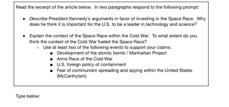 Read the excerpt of the article below. In two paragraphs respond to the following prompt:
• Describe President Kennedy's arguments in favor of investing in the Space Race. Why
does he think it is important for the U.S. to be a leader in technology and science?
Explain the context of the Space Race within the Cold War. To what extent do you
think the context of the Cold War fueled the Space Race?
o Use at least two of the following events to support your claims:
• Development of the atomic bomb / Manhattan Project
· Arms Race of the Cold War
. U.S. foreign policy of containment
• Fear of communism spreading and spying within the United States
(McCarthyism)
Type below:
