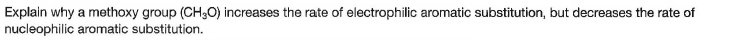 Explain why a methoxy group (CH3O) increases the rate of electrophilic aromatic substitution, but decreases the rate of
nucleophilic aromatic substitution.
