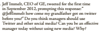 Jeff Immelt, CEO of GE, tweeted for the first time
in September 2012, prompting this response:"
@JeffImmelt how come my grandfather got on twitter
before you?" Do you think managers should use
Twitter and other social media? Čan you be an effective
manager today without using new media? Why?
