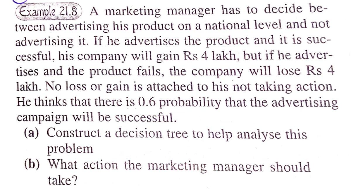 Example 21.8) A marketing manager has to decide be-
tween advertising his product on a national level and not
advertising it. If he advertises the product and it is suc-
cessful, his company will gain Rs 4 lakh, but if he adver-
tises and the product fails, the company will lose Rs 4
lakh. No loss or gain is attached to his not taking action.
He thinks that there is 0.6 probability that the advertising
campaign will be successful.
(a) Construct a decision tree to help analyse this
problem
(b) What action the marketing manager should
take?
