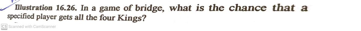llustration 16.26. In a game of bridge, what is the chance that a
specified player gets all the four Kings?
CS Scanned with CamScanner
