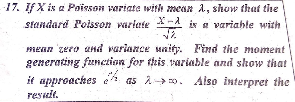 17. If X is a Poisson variate with mean 1, show that the
X-1
standard Poisson variate
is a variable with
mean zero and variance unity. Find the moment
generating function for this variable and show that
it approaches e as à→o. Also interpret the
result.
