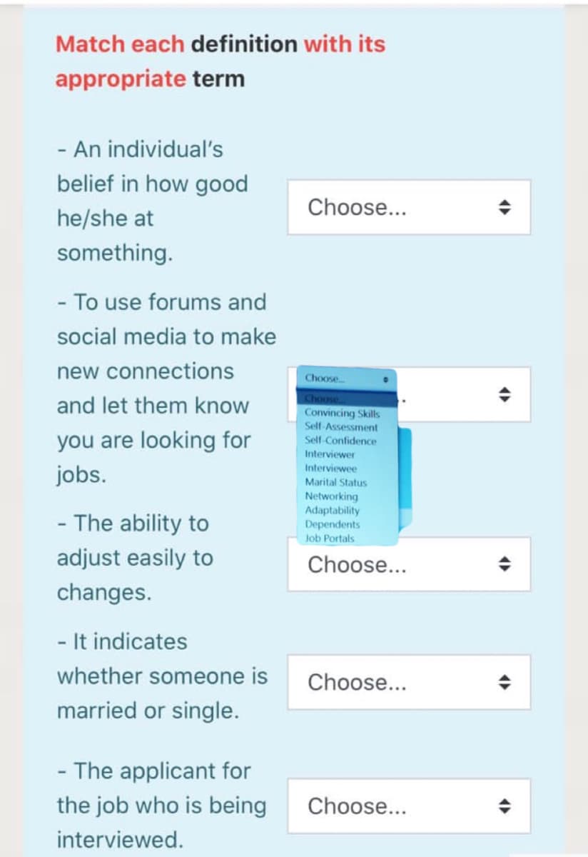 Match each definition with its
appropriate term
- An individual's
belief in how good
Choose...
he/she at
something.
- To use forums and
social media to make
new connections
Choose.
and let them know
Choose
Convincing Skills
Self-Assessment
you are looking for
jobs.
Self-Confidence
Interviewer
Interviewee
Marital Status
Networking
Adaptability
Dependents
- The ability to
Job Portals
adjust easily to
Choose...
changes.
- It indicates
whether someone is
Choose...
married or single.
- The applicant for
the job who is being
Choose...
interviewed.
