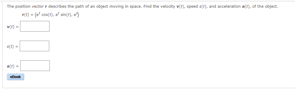 The position vector r describes the path of an object moving in space. Find the velocity v(t), speed s(t), and acceleration a(t), of the object.
r(t) = (et cos(t), et sin(t), e)
v(t) =
s(t) =
a(t) =
eBook