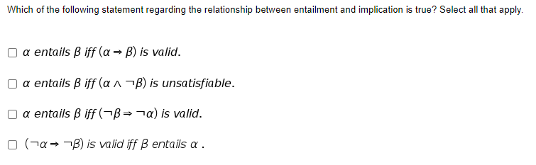Which of the following statement regarding the relationship between entailment and implication is true? Select all that apply.
a entails B iff (a → B) is valid.
a entails B iff (a ^¬B) is unsatisfiable.
a entails B iff (¬B→¬a) is valid.
O (¬a= -B) is valid iff B entails a .
