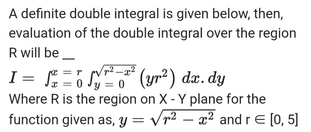 A definite double integral is given below, then,
evaluation of the double integral over the region
R will be
= r
I
=
√x = 0
(yr²) dx.dy
Y = 0
Where R is the region on X - Y plane for the
function given as, y = √r² - x² and r = [0, 5]