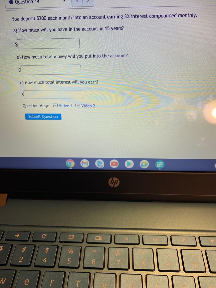 Question 14
You deposit $200 each month into an account earning 3% interest compounded monthly.
a) How much will you have in the account in 15 years?
b) How much total money will you put into the account?
c) How much total interest will you earn?
Question Help: Video 1 D Video 2
Submit Question
ho
->
Ce
2$
4
96.
e
