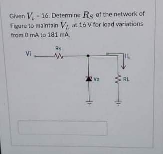 Given V; = 16. Determine Rs of the network of
Figure to maintain V, at 16 V for load variations
from 0 mA to 181 mA,
Rs
Vi-
IL
Vz
RL
