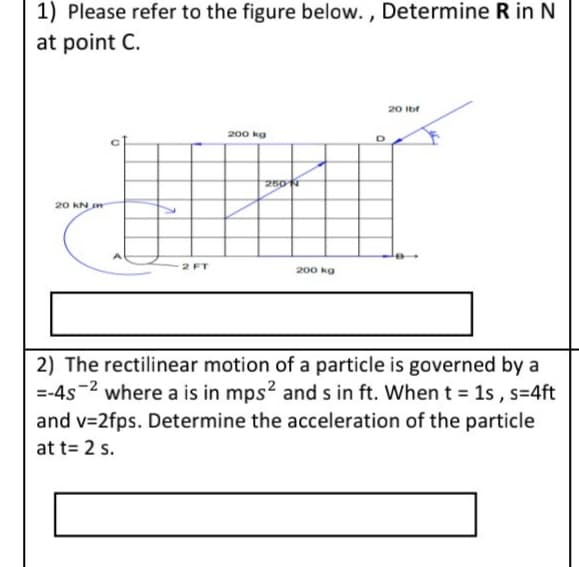 1) Please refer to the figure below. , Determine R in N
at point C.
20 Ibf
200 kg
250 N
20 KN
2 FT
200 kg
2) The rectilinear motion of a particle is governed by a
=-4s-2 where a is in mps? and s in ft. Whent = 1s , s=4ft
and v=2fps. Determine the acceleration of the particle
at t= 2 s.

