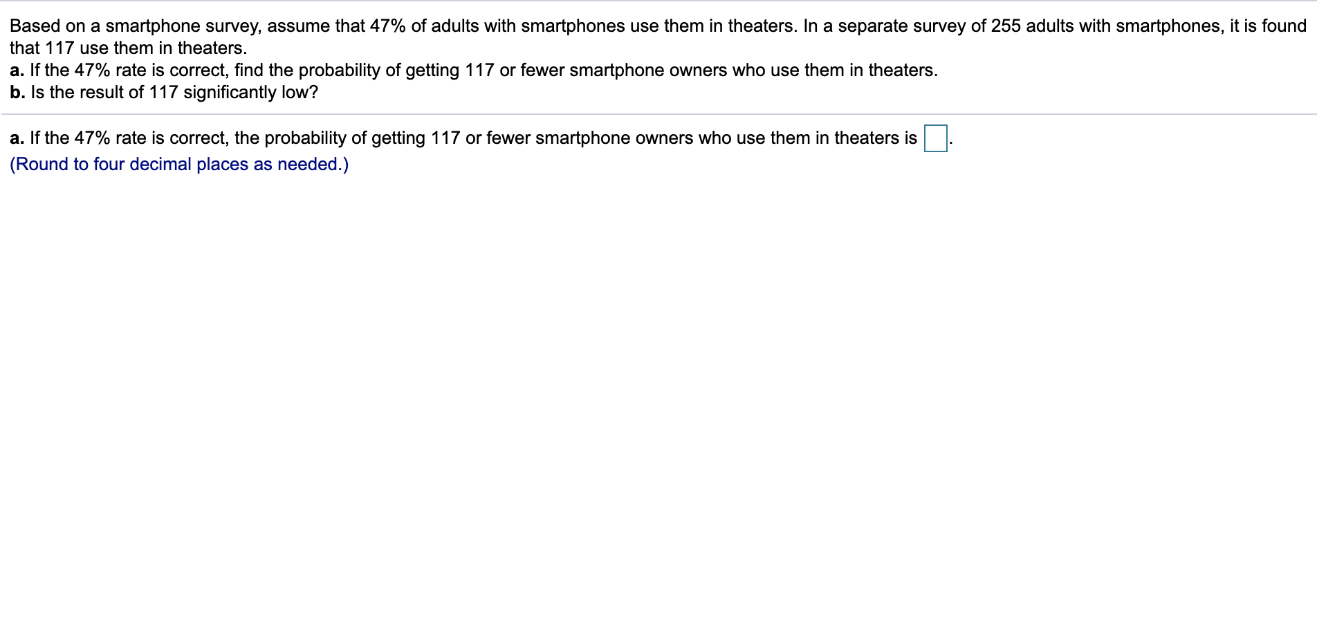 Based on a smartphone survey, assume that 47% of adults with smartphones use them in theaters. In a separate survey of 255 adults with smartphones, it is found
that 117 use them in theaters.
a. If the 47% rate is correct, find the probability of getting 117 or fewer smartphone owners who use them in theaters.
b. Is the result of 117 significantly low?
a. If the 47% rate is correct, the probability of getting 117 or fewer smartphone owners who use them in theaters is
(Round to four decimal places as needed.)
