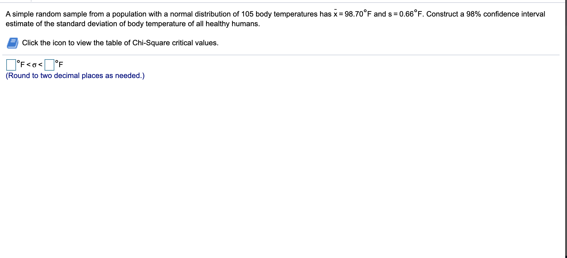 A simple random sample from a population with a normal distribution of 105 body temperatures has x = 98.70°F and s= 0.66°F. Construct a 98% confidence interval
estimate of the standard deviation of body temperature of all healthy humans.
Click the icon to view the table of Chi-Square critical values.
O°F<o<O°F
°F<o< ]°F
(Round to two decimal places as needed.)
