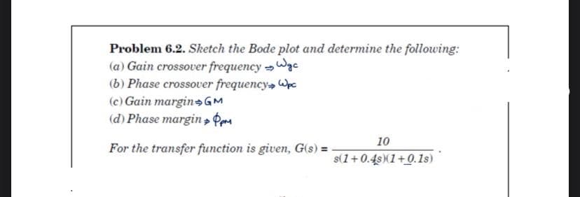 Problem 6.2. Sketch the Bode plot and determine the following:
(a) Gain crossover frequency Wgc
(b) Phase crossover frequency Wpc
(c) Gain margin GM
(d) Phase margin » Pera
10
For the transfer function is given, G(s) =
s(1+0.4s)(1+0.1s)
