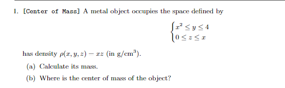 1. [Center of Mass] A metal object occupies the space defined by
[z² < y ≤4
0<2<z
has density p(x, y, z) = zz (in g/cm³).
(a) Calculate its mass.
(b) Where is the center of mass of the object?