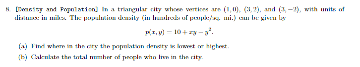 8. [Density and Population] In a triangular city whose vertices are (1,0), (3, 2), and (3,-2), with units of
distance in miles. The population density (in hundreds of people/sq. mi.) can be given by
p(x, y) = 10+zy-y².
(a) Find where in the city the population density is lowest or highest.
(b) Calculate the total number of people who live in the city.