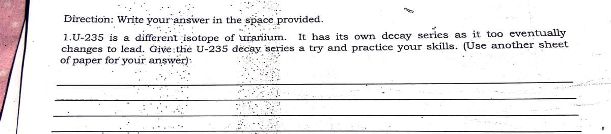 Direction: Write your answer in the space provided.
It has its own decay series as it too eventually
1.U-235 is a different isotope of uranium.
changes to lead. Give:the U-235 decay series a try and practice your skills. (Use another sheet
of paper for your answer):
раper
