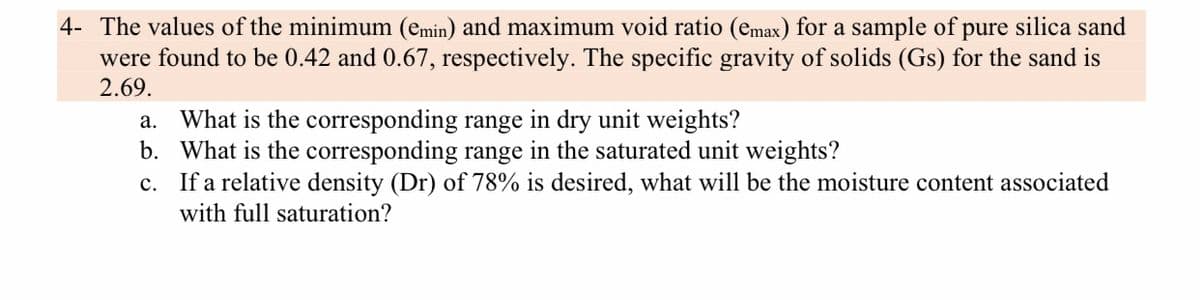 4- The values of the minimum (emin) and maximum void ratio (emax) for a sample of pure silica sand
were found to be 0.42 and 0.67, respectively. The specific gravity of solids (Gs) for the sand is
2.69.
a. What is the corresponding range in dry unit weights?
b. What is the corresponding range in the saturated unit weights?
c. If a relative density (Dr) of 78% is desired, what will be the moisture content associated
with full saturation?

