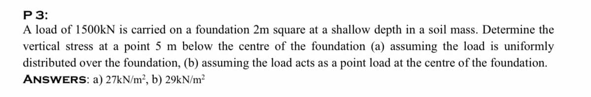 Р 3:
A load of 1500KN is carried on a foundation 2m square at a shallow depth in a soil mass. Determine the
vertical stress at a point 5 m below the centre of the foundation (a) assuming the load is uniformly
distributed over the foundation, (b) assuming the load acts as a point load at the centre of the foundation.
ANSWERS: a) 27KN/m², b) 29KN/m?
