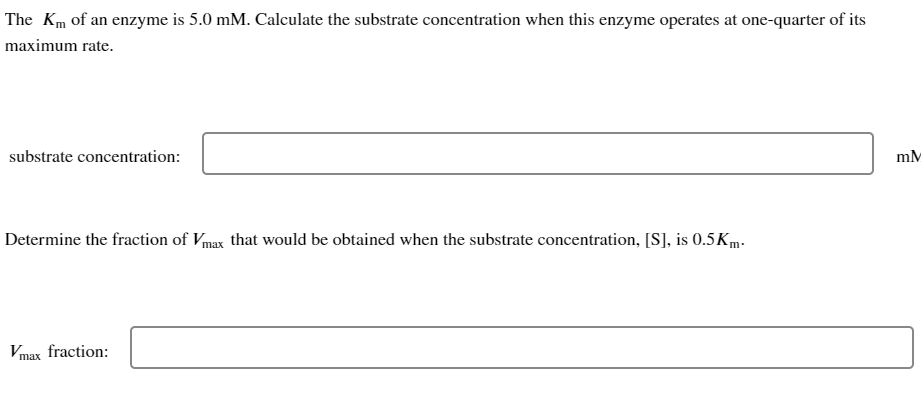 The Km of an enzyme is 5.0 mM. Calculate the substrate concentration when this enzyme operates at one-quarter of its
maximum rate.
substrate concentration:
Determine the fraction of Vmax that would be obtained when the substrate concentration, [S], is 0.5 Km.
Vmax fraction:
mM