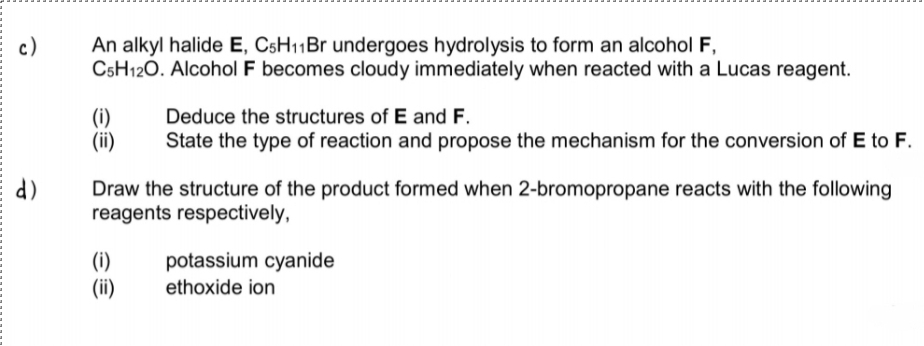 c)
An alkyl halide E, C5H11B1 undergoes hydrolysis to form an alcohol F,
C5H120. Alcohol F becomes cloudy immediately when reacted with a Lucas reagent.
(i)
(ii)
Deduce the structures of E and F.
State the type of reaction and propose the mechanism for the conversion of E to F.
d)
Draw the structure of the product formed when 2-bromopropane reacts with the following
reagents respectively,
(i)
(ii)
potassium cyanide
ethoxide ion
