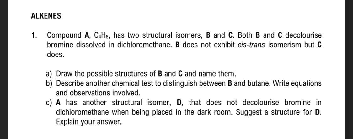 ALKENES
1.
Compound A, C4H8, has two structural isomers, B and C. Both B and C decolourise
bromine dissolved in dichloromethane. B does not exhibit cis-trans isomerism but C
does.
a) Draw the possible structures of B and C and name them.
b) Describe another chemical test to distinguish between B and butane. Write equations
and observations involved.
c) A has another structural isomer, D, that does not decolourise bromine in
dichloromethane when being placed in the dark room. Suggest a structure for D.
Explain your answer.
