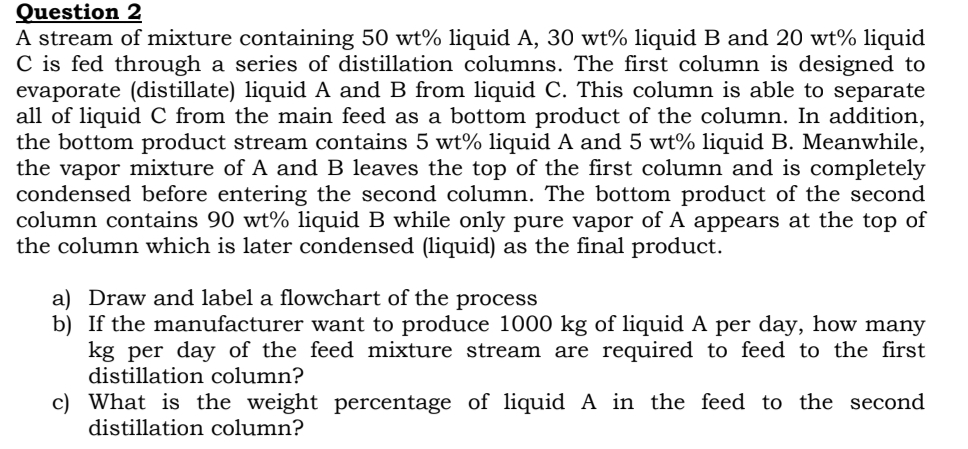 Question 2
A stream of mixture containing 50 wt% liquid A, 30 wt% liquid B and 20 wt% liquid
C is fed through a series of distillation columns. The first column is designed to
evaporate (distillate) liquid A and B from liquid C. This column is able to separate
all of liquid C from the main feed as a bottom product of the column. In addition,
the bottom product stream contains 5 wt% liquid A and 5 wt% liquid B. Meanwhile,
the vapor mixture of A and B leaves the top of the first column and is completely
condensed before entering the second column. The bottom product of the second
column contains 90 wt% liquid B while only pure vapor of A appears at the top of
the column which is later condensed (liquid) as the final product.
a) Draw and label a flowchart of the process
b) If the manufacturer want to produce 1000 kg of liquid A per day, how many
kg per day of the feed mixture stream are required to feed to the first
distillation column?
c) What is the weight percentage of liquid A in the feed to the second
distillation column?