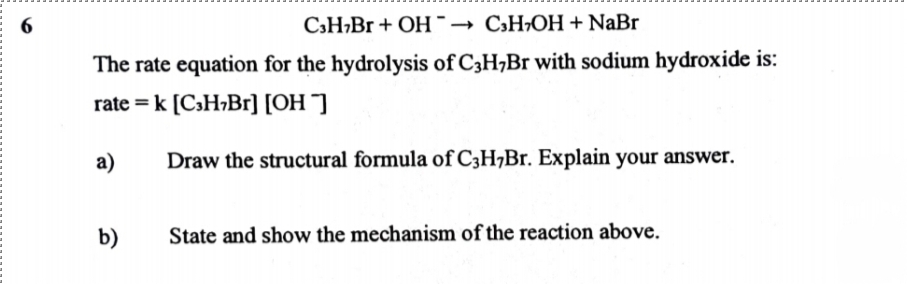 6
C3H¬B1+ OH¯→ C,H¬OH + NaBr
The rate equation for the hydrolysis of C3H,Br with sodium hydroxide is:
rate = k [C3H¬B1] [OH ¯]
а)
Draw the structural formula of C3H¬B1. Explain your answer.
b)
State and show the mechanism of the reaction above.
