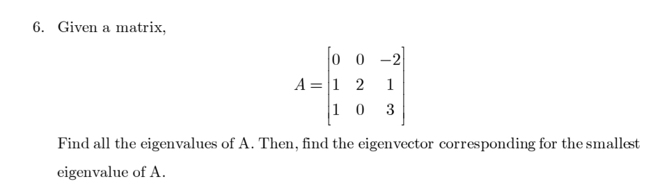 6. Given a matrix,
A =
=
0 0 -2
1
1 0 3
1 2
Find all the eigenvalues of A. Then, find the eigenvector corresponding for the smallest
eigenvalue of A.