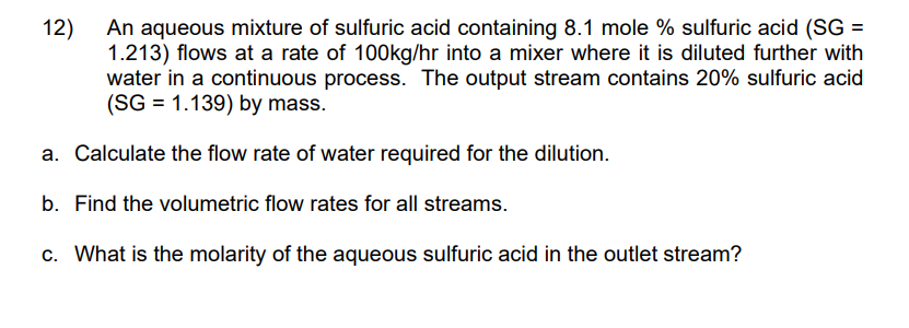 An aqueous mixture of sulfuric acid containing 8.1 mole % sulfuric acid (SG =
1.213) flows at a rate of 100kg/hr into a mixer where it is diluted further with
water in a continuous process. The output stream contains 20% sulfuric acid
(SG = 1.139) by mass.
a. Calculate the flow rate of water required for the dilution.
b. Find the volumetric flow rates for all streams.
c. What is the molarity of the aqueous sulfuric acid in the outlet stream?
12)