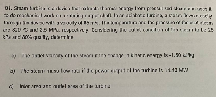 Q1. Steam turbine is a device that extracts thermal energy from pressurized steam and uses it
to do mechanical work on a rotating output shaft. In an adiabatic turbine, a steam flows steadily
through the device with a velocity of 65 m/s. The temperature and the pressure of the inlet steam
are 320 °C and 2.5 MPa, respectively. Considering the outlet condition of the steam to be 25
kPa and 80% quality, determine
a) The outlet velocity of the steam if the change in kinetic energy is -1.50 kJ/kg
b) The steam mass flow rate if the power output of turbine is 14.40 MW
c) Inlet area and outlet area of the turbine