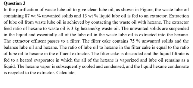 Question 3
In the purification of waste lube oil to give clean lube oil, as shown in Figure, the waste lube oil
containing 87 wt% unwanted solids and 13 wt% liquid lube oil is fed to an extractor. Extraction
of lube oil from waste lube oil is achieved by contacting the waste oil with hexane. The extractor
feed ratio of hexane to waste oil is 3 kg hexane/kg waste oil. The unwanted solids are suspended
in the liquid and essentially all of the lube oil in the waste lube oil is extracted into the hexane.
The extractor effluent passes to a filter. The filter cake contains 75 % unwanted solids and the
balance lube oil and hexane. The ratio of lube oil to hexane in the filter cake is equal to the ratio
of lube oil to hexane in the effluent extractor. The filter cake is discarded and the liquid filtrate is
fed to a heated evaporator in which the all of the hexane is vaporized and lube oil remains as a
liquid. The hexane vapor is subsequently cooled and condensed, and the liquid hexane condensate
is recycled to the extractor. Calculate;