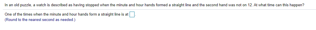 In an old puzzle, a watch is described as having stopped when the minute and hour hands formed a straight line and the second hand was not on 12. At what time can this happen?
One of the times when the minute and hour hands form a straight line is at
(Round to the nearest second as needed.)
