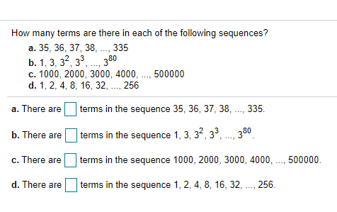 How many terms are there in each of the following sequences?
a. 35, 36, 37, 38, .., 335
b. 1, 3, 32, 33, . 380
c. 1000, 2000, 3000, 4000, ..., 500000
d. 1, 2, 4, 8, 16, 32, ., 256
a. There are
terms in the sequence 35, 36, 37, 38, ., 335.
*...
t .. 380
terms in the sequence 1, 3, 3, 3°,
b. There are
c. There are
terms in the sequence 1000, 2000, 3000, 4000, ., 500000.
d. There are
terms in the sequence 1, 2, 4, 8, 16, 32, ., 256.
