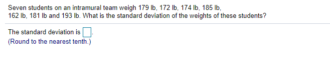 Seven students on an intramural team weigh 179 Ib, 172 lb, 174 Ib, 185 Ib,
162 Ib, 181 Ib and 193 lb. What is the standard deviation of the weights of these students?
The standard deviation is
(Round to the nearest tenth.)
