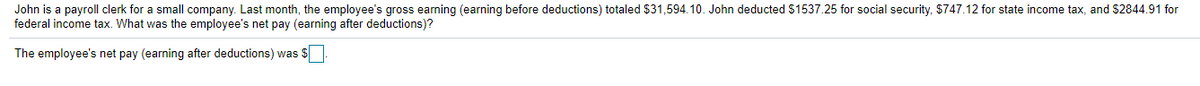 John is a payroll clerk for a small company. Last month, the employee's gross earning (earning before deductions) totaled $31,594.10. John deducted $1537.25 for social security, $747.12 for state income tax, and $2844.91 for
federal income tax. What was the employee's net pay (earning after deductions)?
The employee's net pay (earning after deductions) was $
